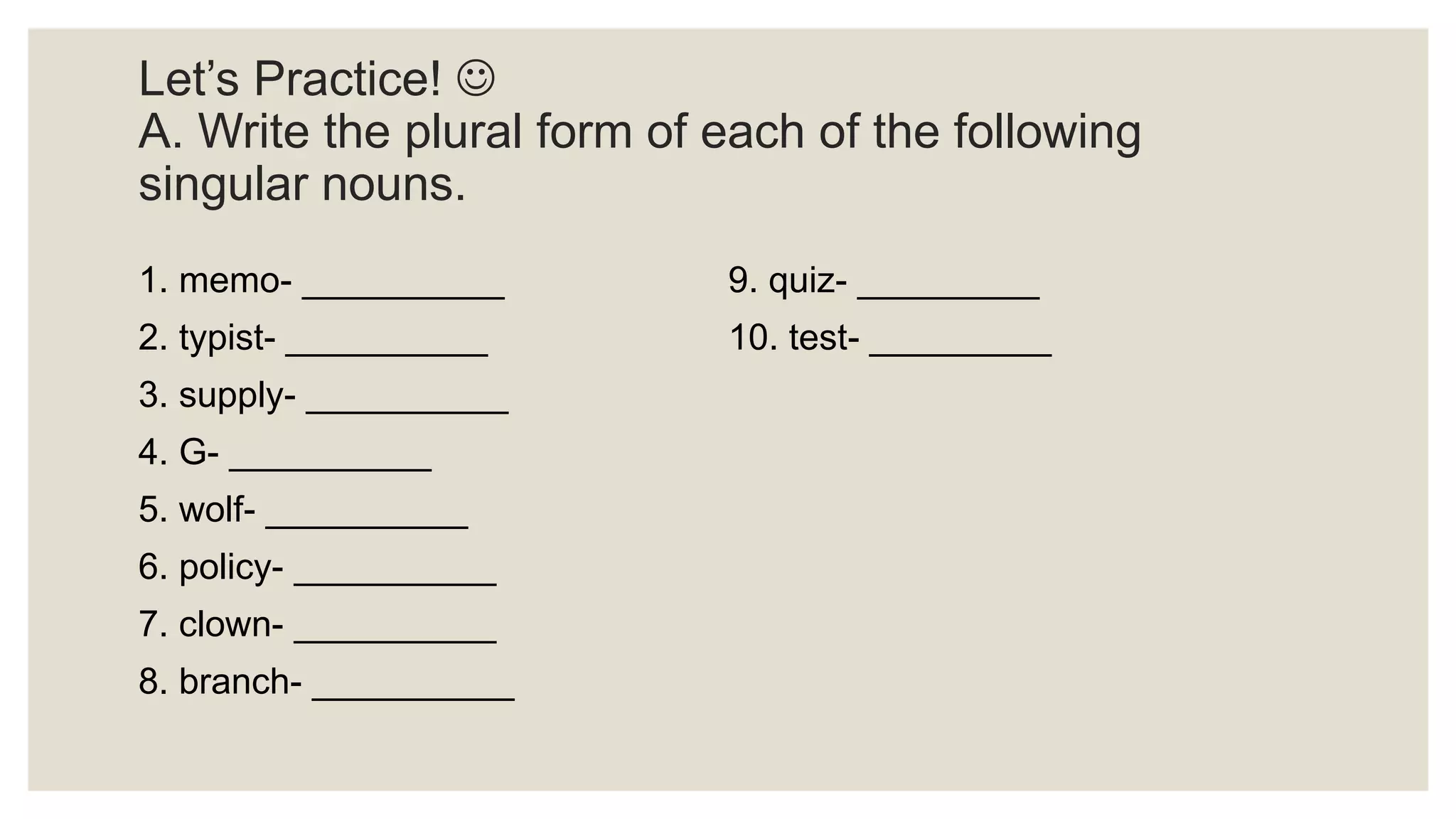 Let’s Practice! 
A. Write the plural form of each of the following
singular nouns.
1. memo- __________
2. typist- __________
3. supply- __________
4. G- __________
5. wolf- __________
6. policy- __________
7. clown- __________
8. branch- __________
9. quiz- _________
10. test- _________
 