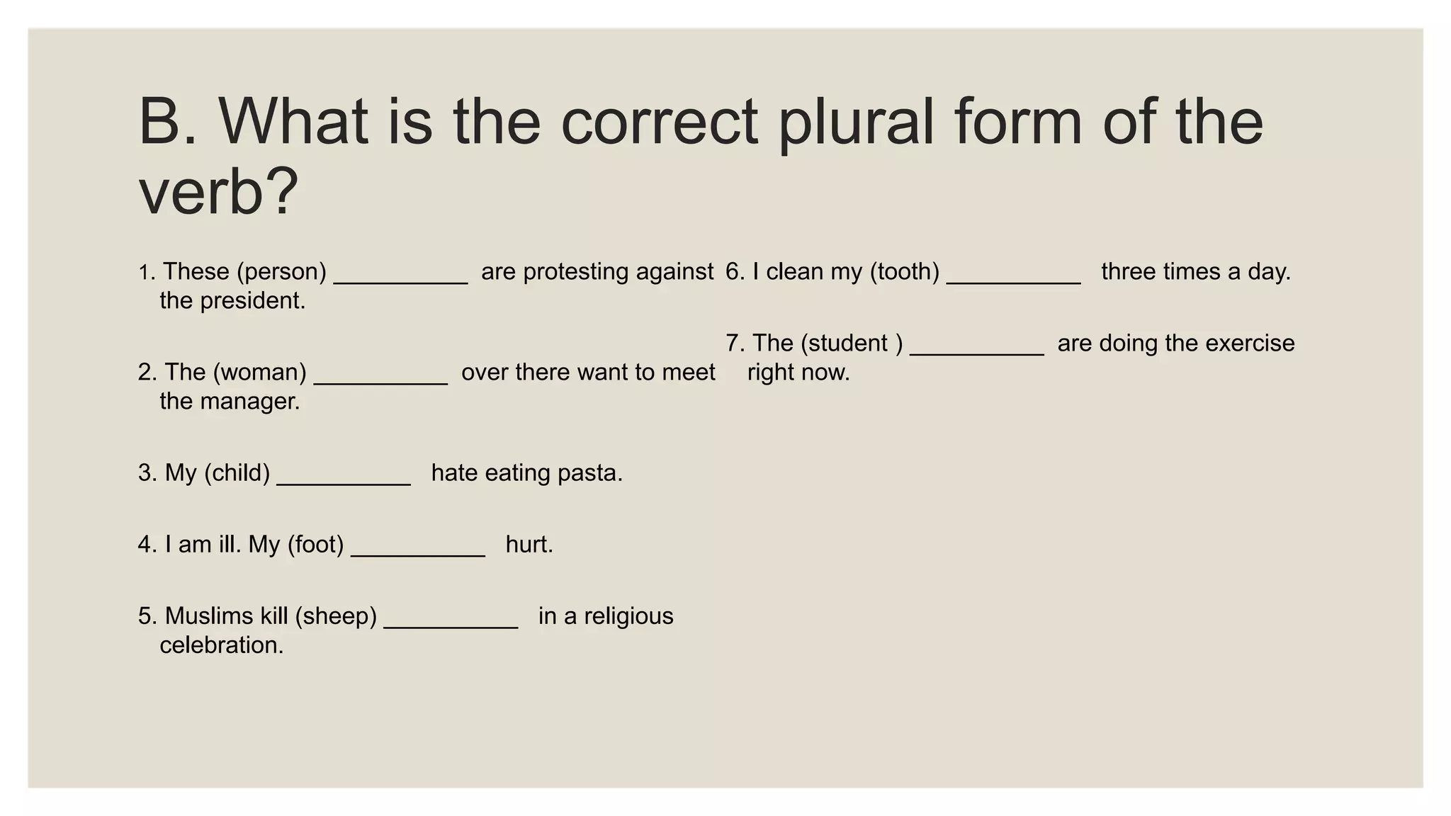 B. What is the correct plural form of the
verb?
1. These (person) __________ are protesting against
the president.
2. The (woman) __________ over there want to meet
the manager.
3. My (child) __________ hate eating pasta.
4. I am ill. My (foot) __________ hurt.
5. Muslims kill (sheep) __________ in a religious
celebration.
6. I clean my (tooth) __________ three times a day.
7. The (student ) __________ are doing the exercise
right now.
 