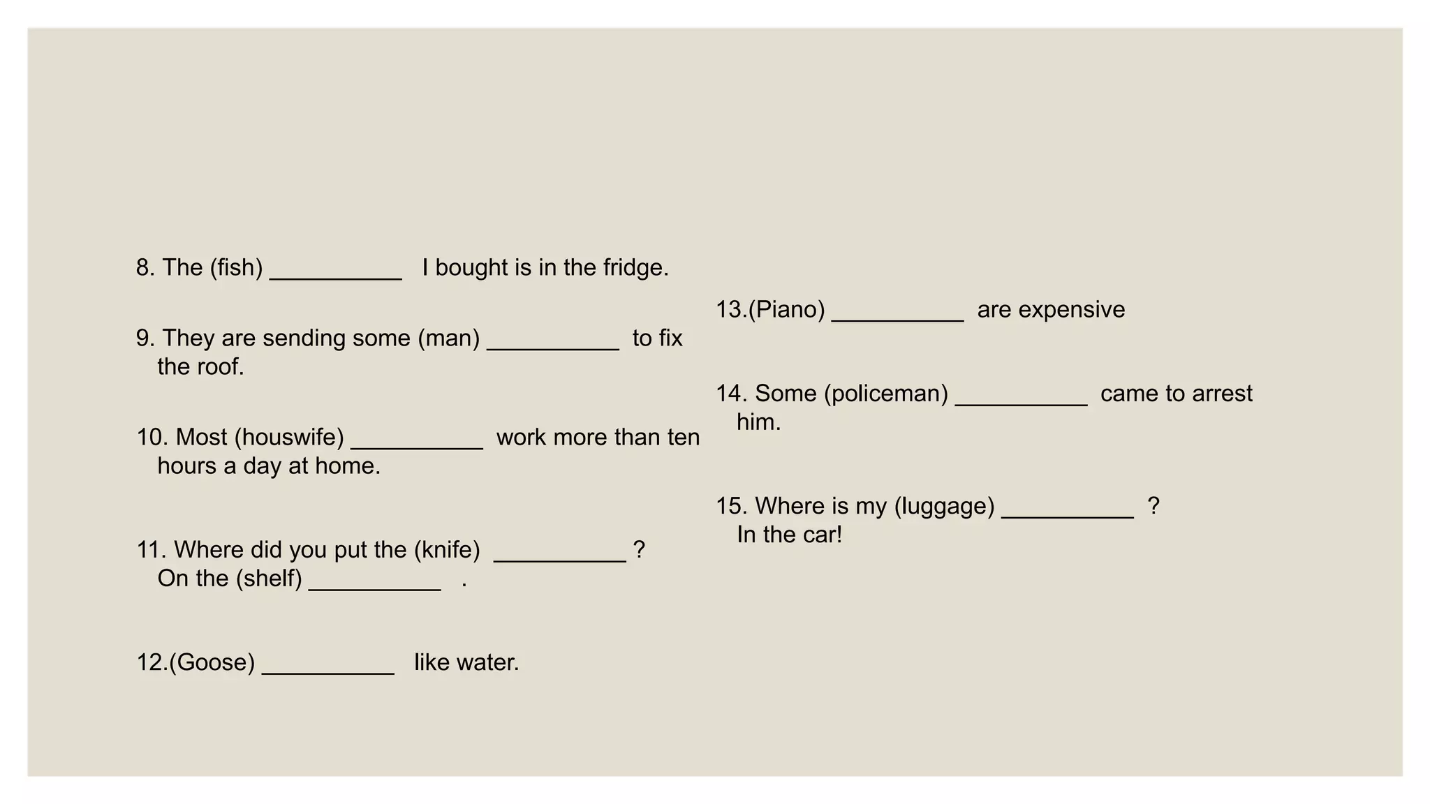 8. The (fish) __________ I bought is in the fridge.
9. They are sending some (man) __________ to fix
the roof.
10. Most (houswife) __________ work more than ten
hours a day at home.
11. Where did you put the (knife) __________ ?
On the (shelf) __________ .
12.(Goose) __________ like water.
13.(Piano) __________ are expensive
14. Some (policeman) __________ came to arrest
him.
15. Where is my (luggage) __________ ?
In the car!
 