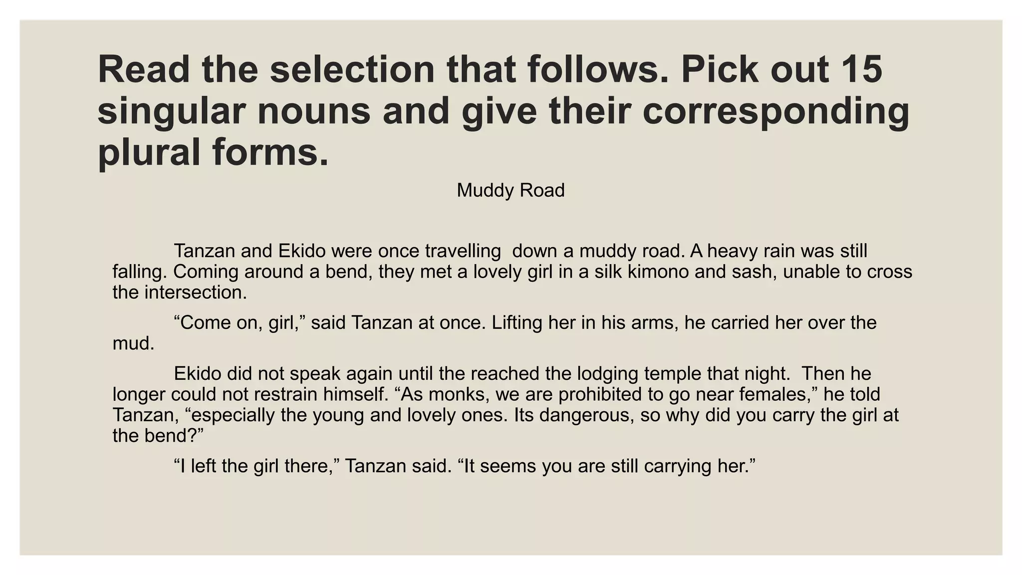 Read the selection that follows. Pick out 15
singular nouns and give their corresponding
plural forms.
Muddy Road
Tanzan and Ekido were once travelling down a muddy road. A heavy rain was still
falling. Coming around a bend, they met a lovely girl in a silk kimono and sash, unable to cross
the intersection.
“Come on, girl,” said Tanzan at once. Lifting her in his arms, he carried her over the
mud.
Ekido did not speak again until the reached the lodging temple that night. Then he
longer could not restrain himself. “As monks, we are prohibited to go near females,” he told
Tanzan, “especially the young and lovely ones. Its dangerous, so why did you carry the girl at
the bend?”
“I left the girl there,” Tanzan said. “It seems you are still carrying her.”
 