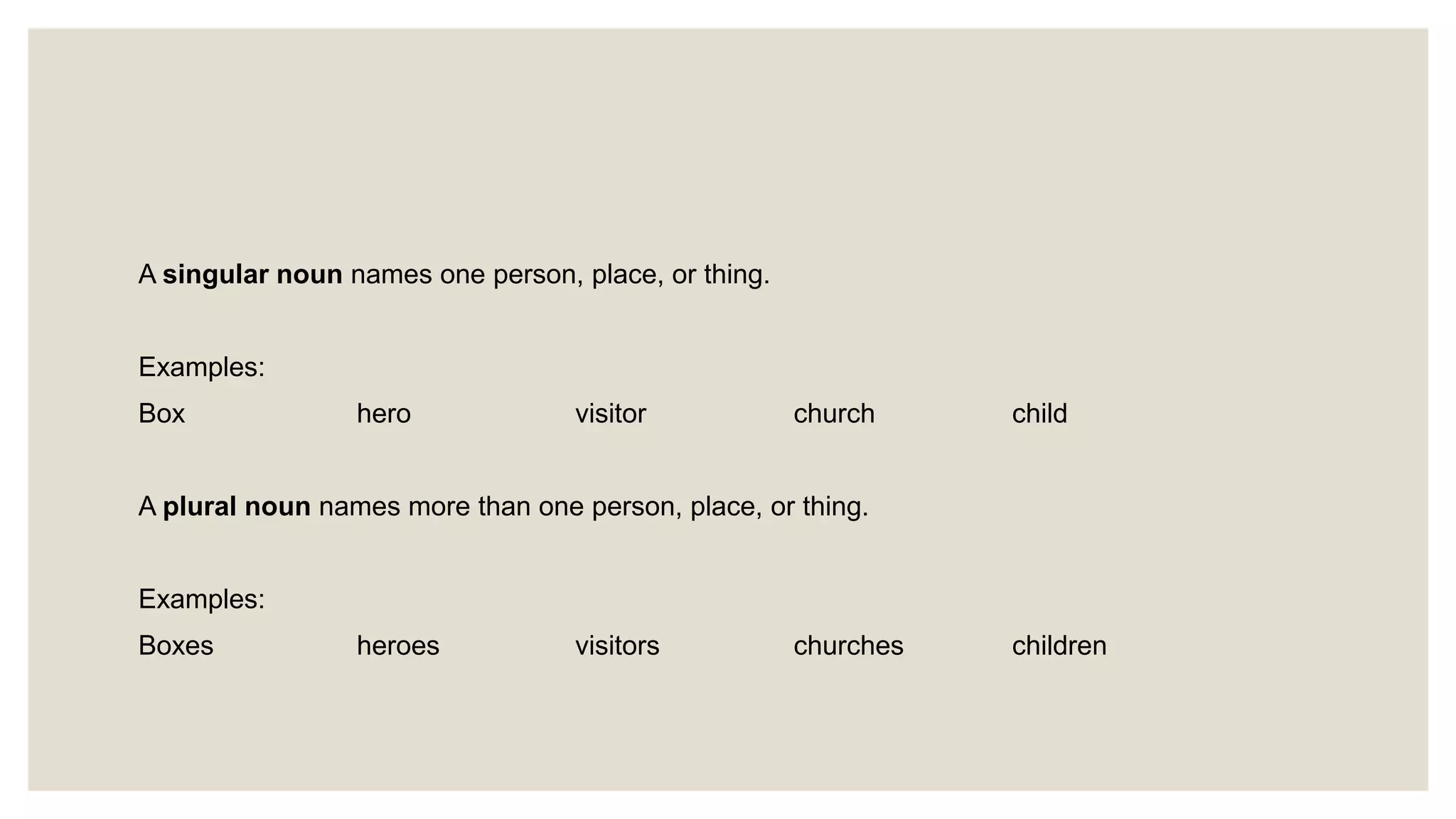 A singular noun names one person, place, or thing.
Examples:
Box hero visitor church child
A plural noun names more than one person, place, or thing.
Examples:
Boxes heroes visitors churches children
 