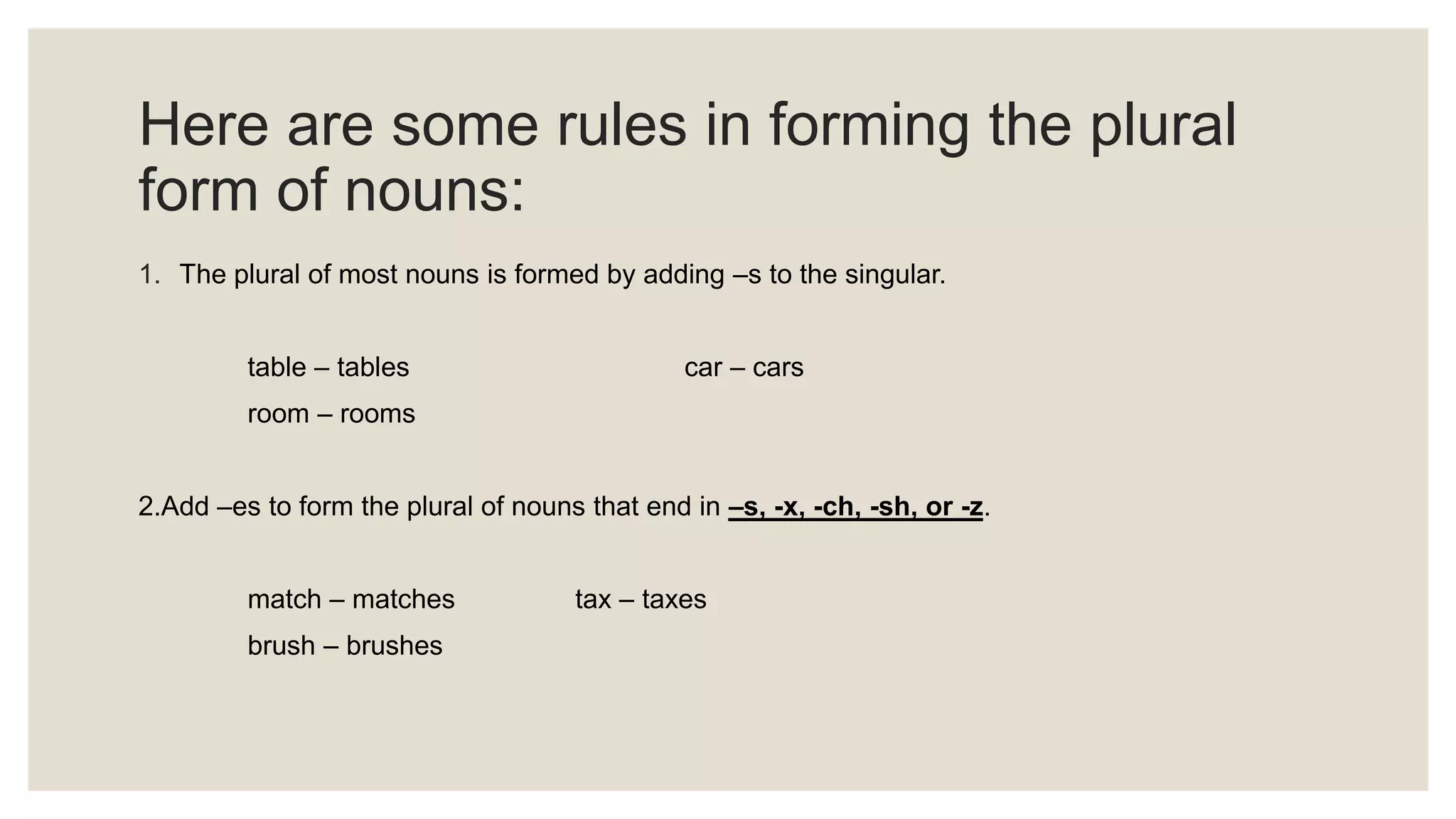 Here are some rules in forming the plural
form of nouns:
1. The plural of most nouns is formed by adding –s to the singular.
table – tables car – cars
room – rooms
2.Add –es to form the plural of nouns that end in –s, -x, -ch, -sh, or -z.
match – matches tax – taxes
brush – brushes
 