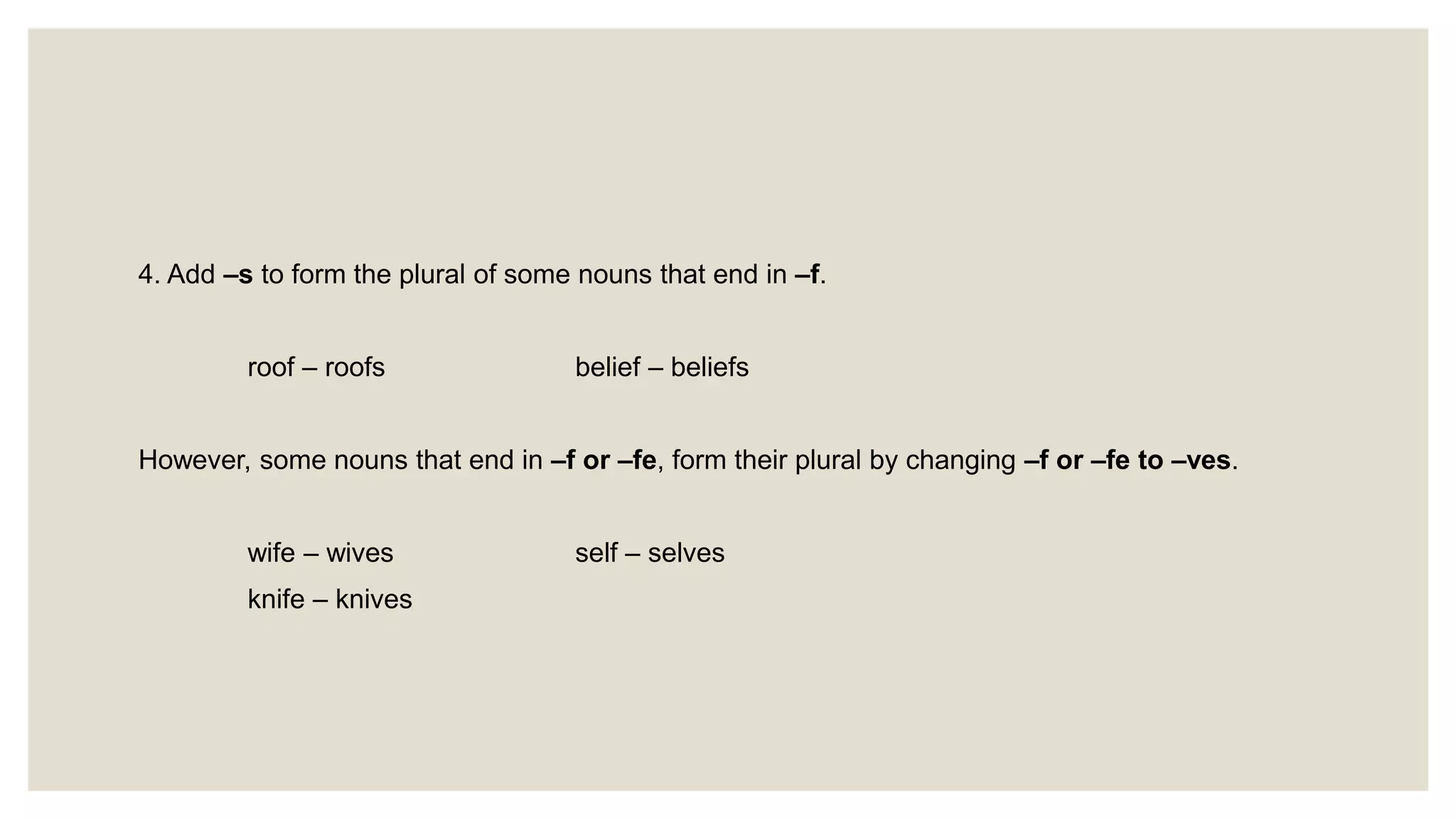 4. Add –s to form the plural of some nouns that end in –f.
roof – roofs belief – beliefs
However, some nouns that end in –f or –fe, form their plural by changing –f or –fe to –ves.
wife – wives self – selves
knife – knives
 