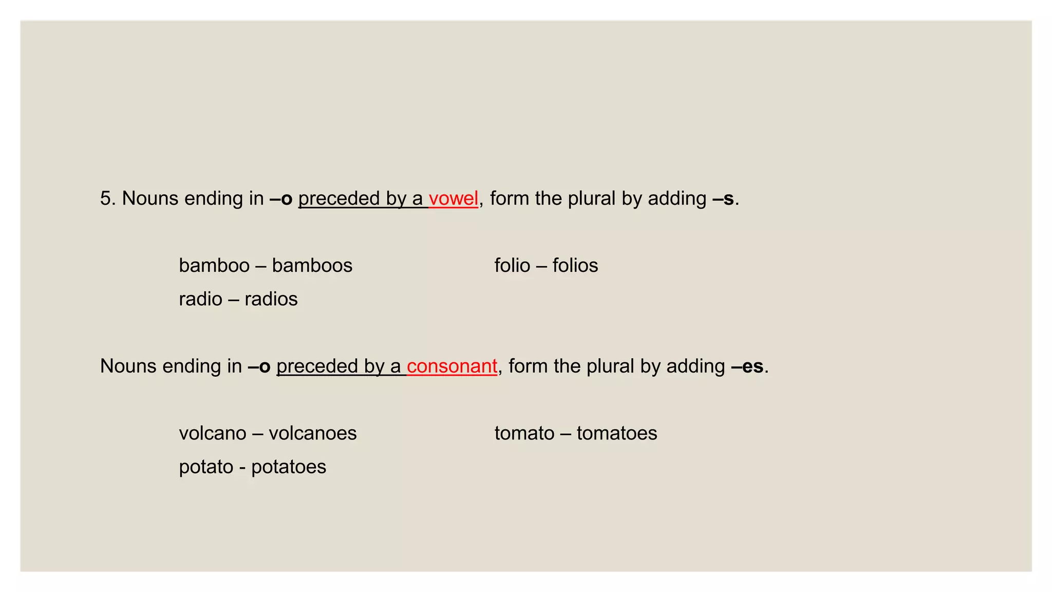 5. Nouns ending in –o preceded by a vowel, form the plural by adding –s.
bamboo – bamboos folio – folios
radio – radios
Nouns ending in –o preceded by a consonant, form the plural by adding –es.
volcano – volcanoes tomato – tomatoes
potato - potatoes
 