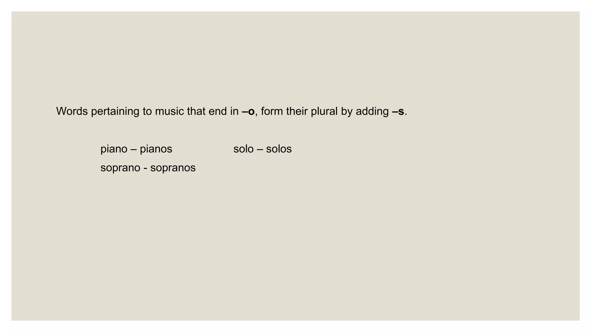 Words pertaining to music that end in –o, form their plural by adding –s.
piano – pianos solo – solos
soprano - sopranos
 