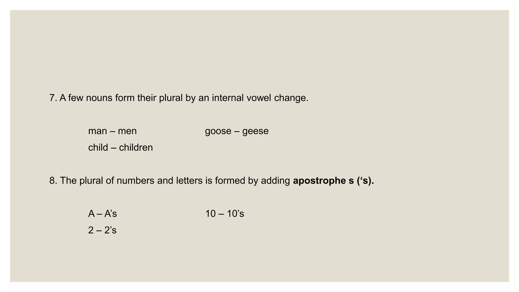 7. A few nouns form their plural by an internal vowel change.
man – men goose – geese
child – children
8. The plural of numbers and letters is formed by adding apostrophe s (‘s).
A – A’s 10 – 10’s
2 – 2’s
 