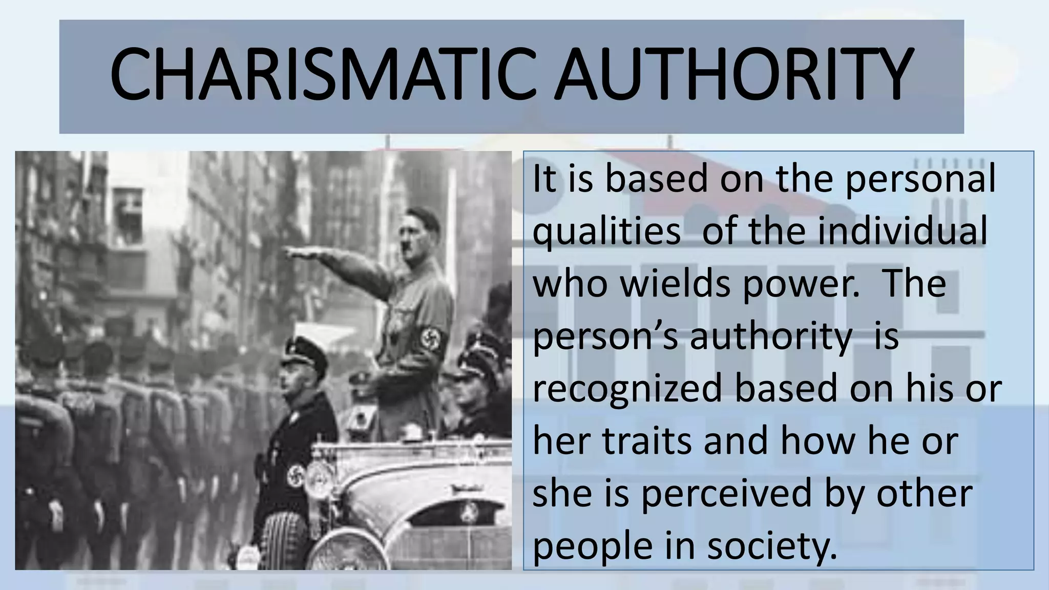 CHARISMATIC AUTHORITY
• s
It is based on the personal
qualities of the individual
who wields power. The
person’s authority is
recognized based on his or
her traits and how he or
she is perceived by other
people in society.
 
