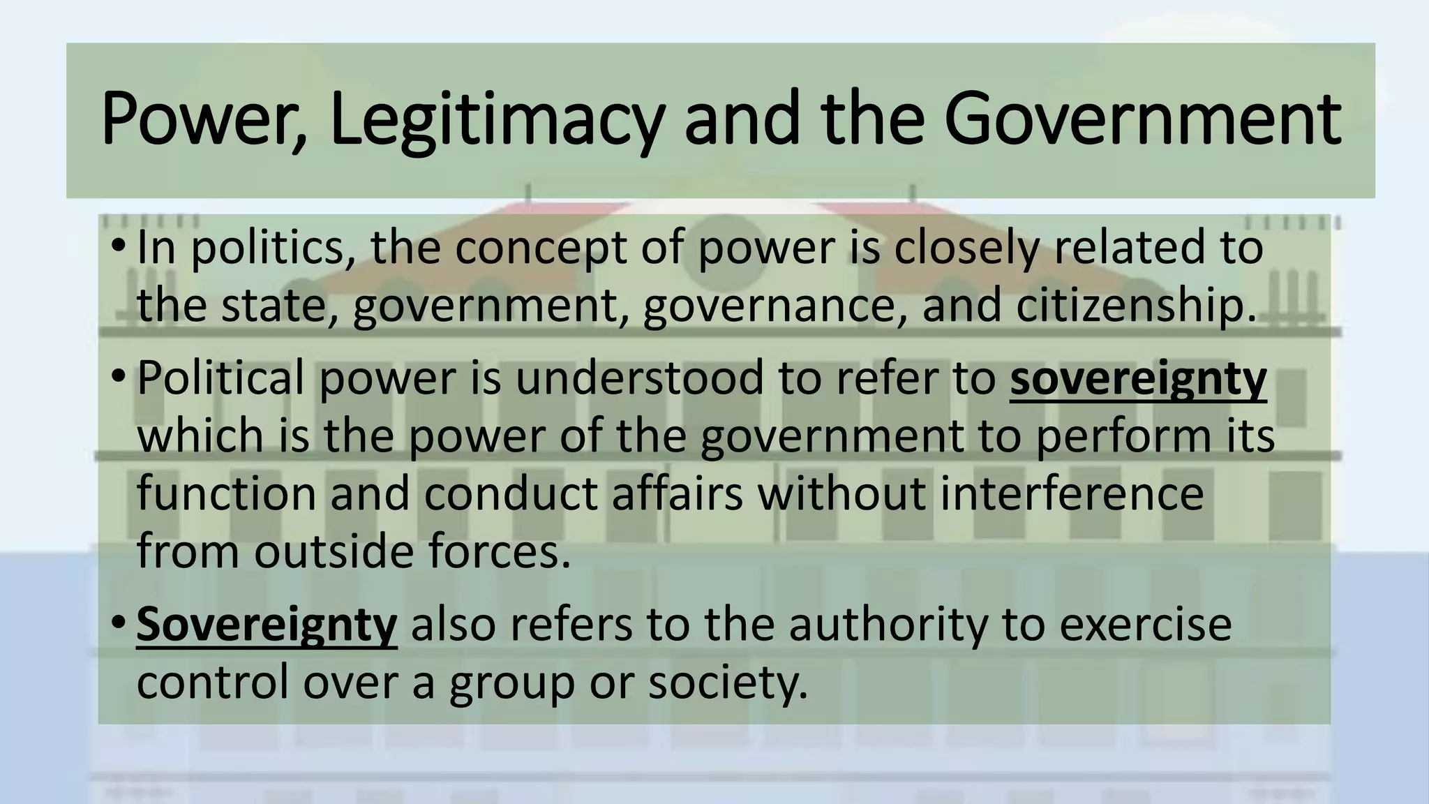Power, Legitimacy and the Government
• In politics, the concept of power is closely related to
the state, government, governance, and citizenship.
• Political power is understood to refer to sovereignty
which is the power of the government to perform its
function and conduct affairs without interference
from outside forces.
• Sovereignty also refers to the authority to exercise
control over a group or society.
 