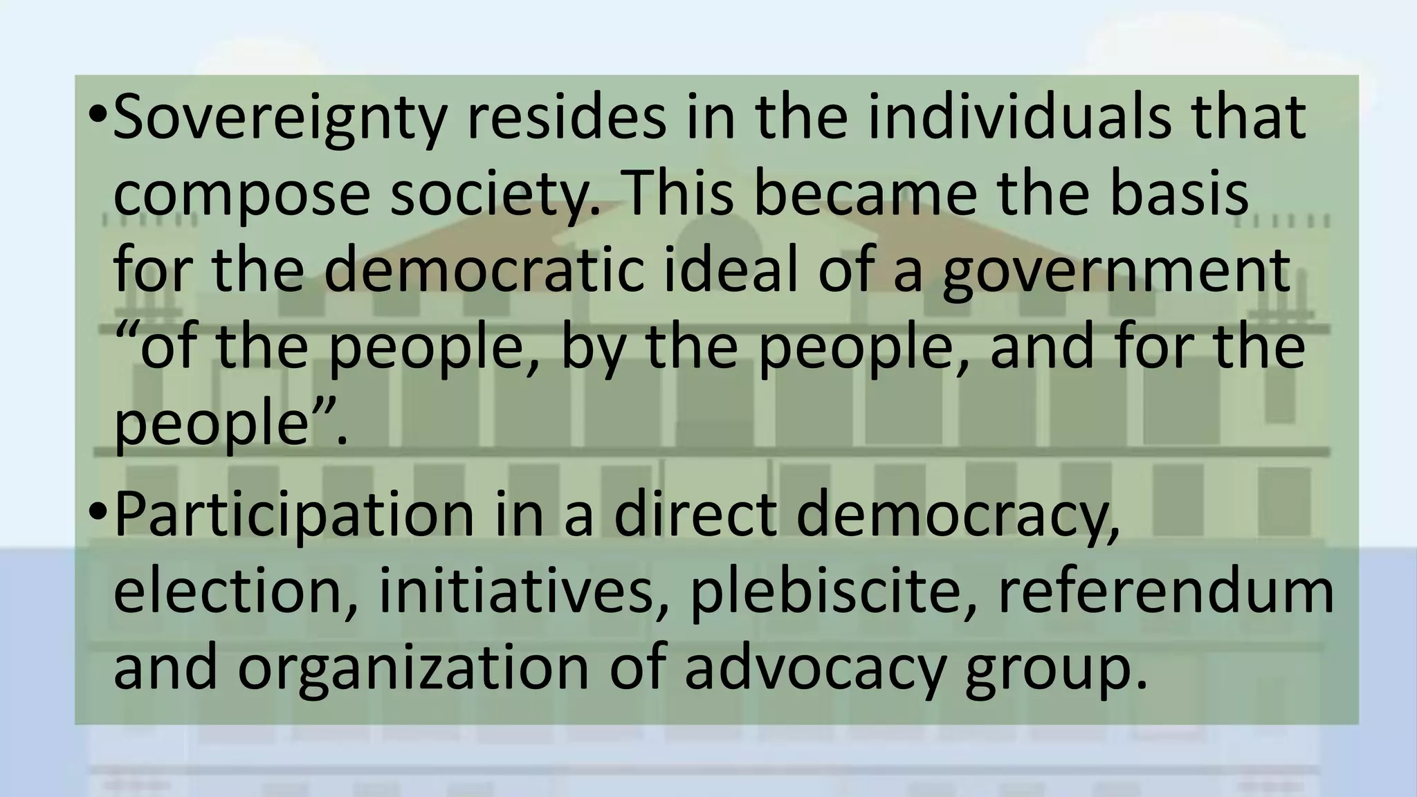 •Sovereignty resides in the individuals that
compose society. This became the basis
for the democratic ideal of a government
“of the people, by the people, and for the
people”.
•Participation in a direct democracy,
election, initiatives, plebiscite, referendum
and organization of advocacy group.
 