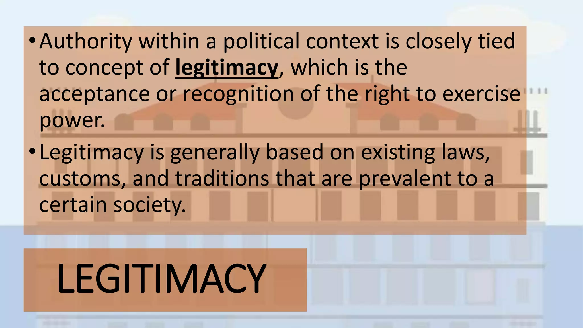 LEGITIMACY
•Authority within a political context is closely tied
to concept of legitimacy, which is the
acceptance or recognition of the right to exercise
power.
•Legitimacy is generally based on existing laws,
customs, and traditions that are prevalent to a
certain society.
 