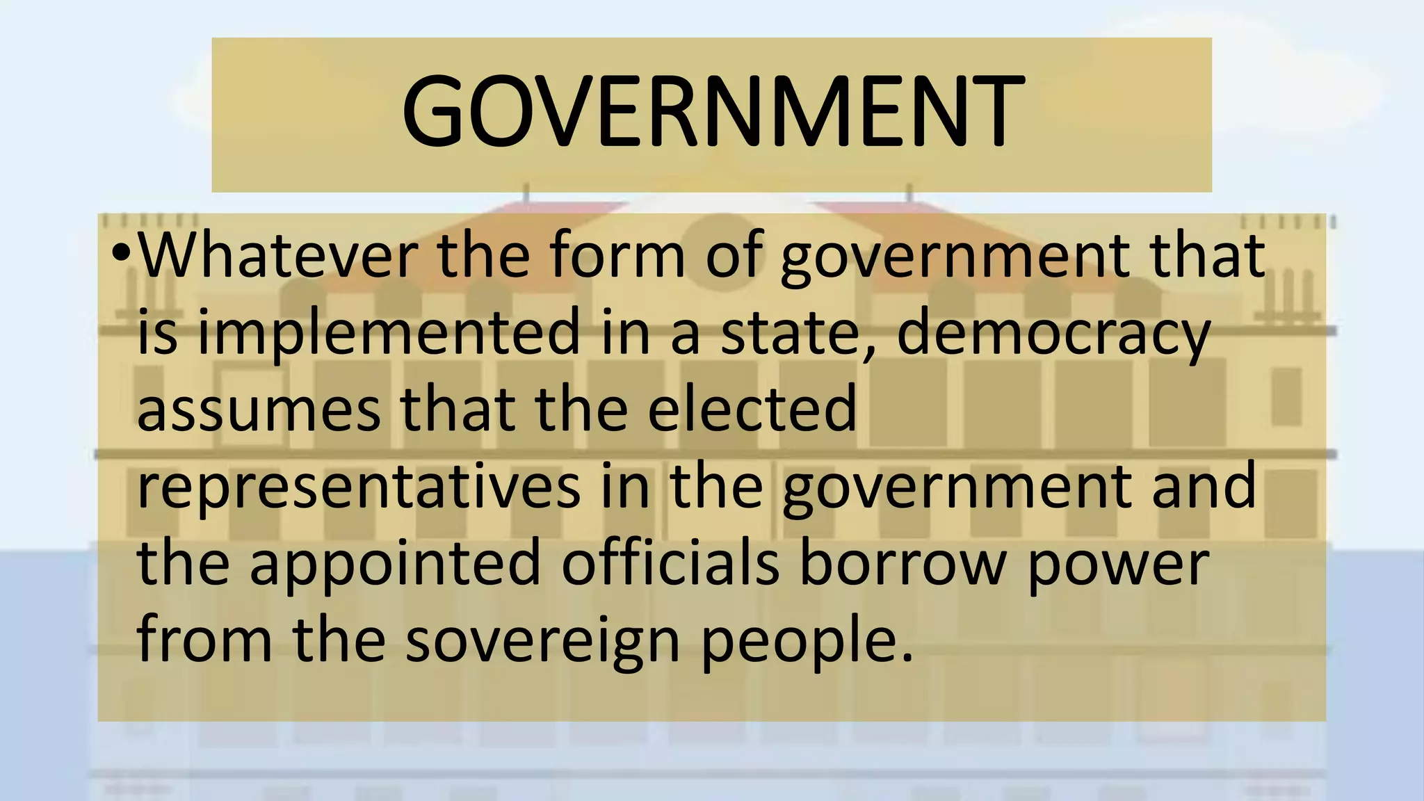 GOVERNMENT
•Whatever the form of government that
is implemented in a state, democracy
assumes that the elected
representatives in the government and
the appointed officials borrow power
from the sovereign people.
 
