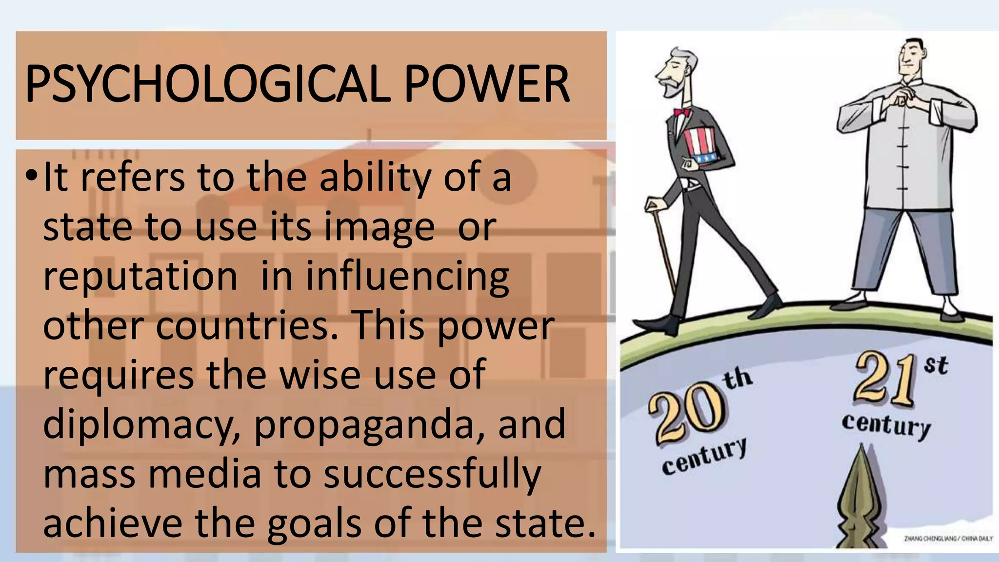 PSYCHOLOGICAL POWER
•It refers to the ability of a
state to use its image or
reputation in influencing
other countries. This power
requires the wise use of
diplomacy, propaganda, and
mass media to successfully
achieve the goals of the state.
 