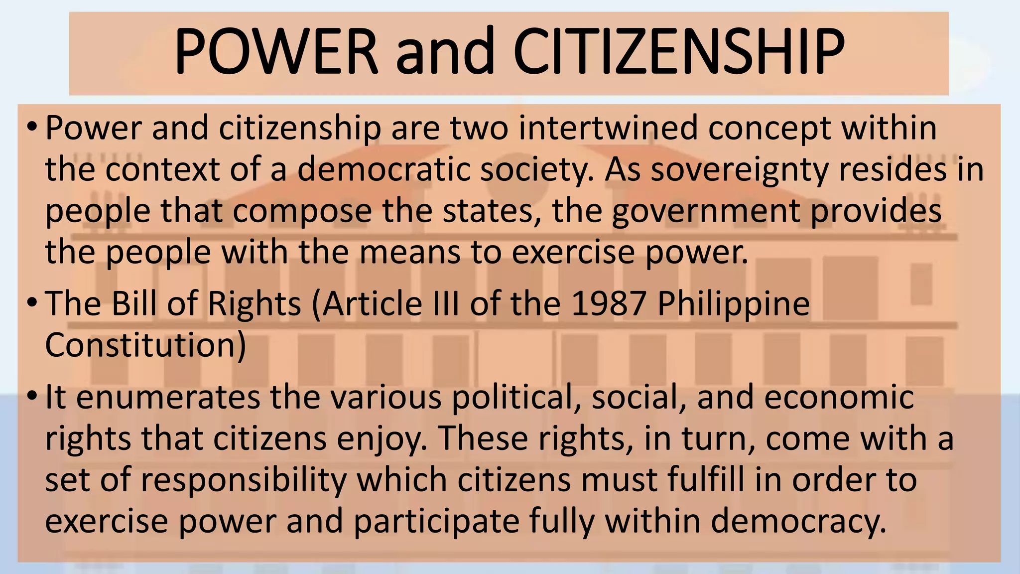 POWER and CITIZENSHIP
• Power and citizenship are two intertwined concept within
the context of a democratic society. As sovereignty resides in
people that compose the states, the government provides
the people with the means to exercise power.
•The Bill of Rights (Article III of the 1987 Philippine
Constitution)
• It enumerates the various political, social, and economic
rights that citizens enjoy. These rights, in turn, come with a
set of responsibility which citizens must fulfill in order to
exercise power and participate fully within democracy.
 