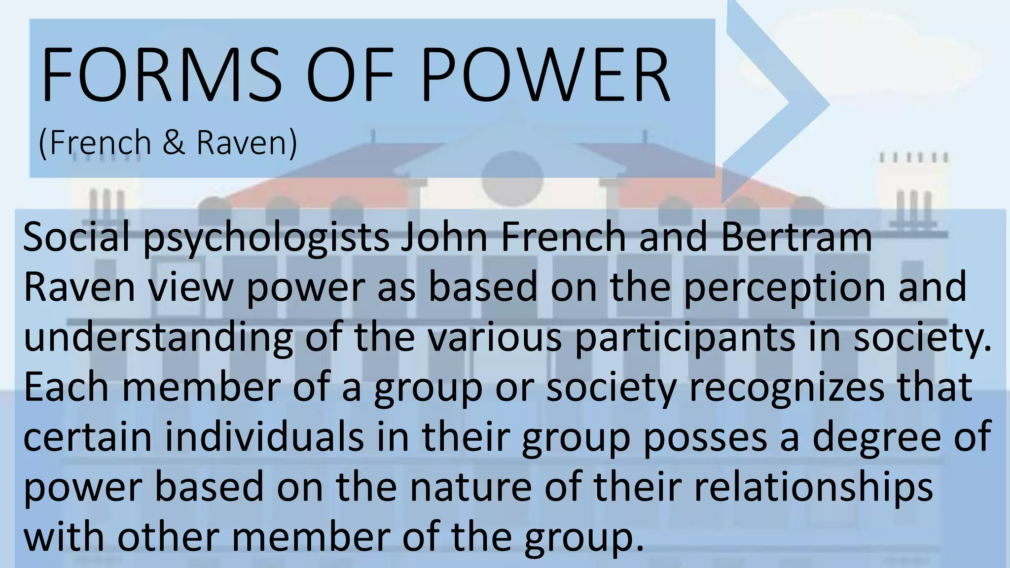 FORMS OF POWER
(French & Raven)
Social psychologists John French and Bertram
Raven view power as based on the perception and
understanding of the various participants in society.
Each member of a group or society recognizes that
certain individuals in their group posses a degree of
power based on the nature of their relationships
with other member of the group.
 