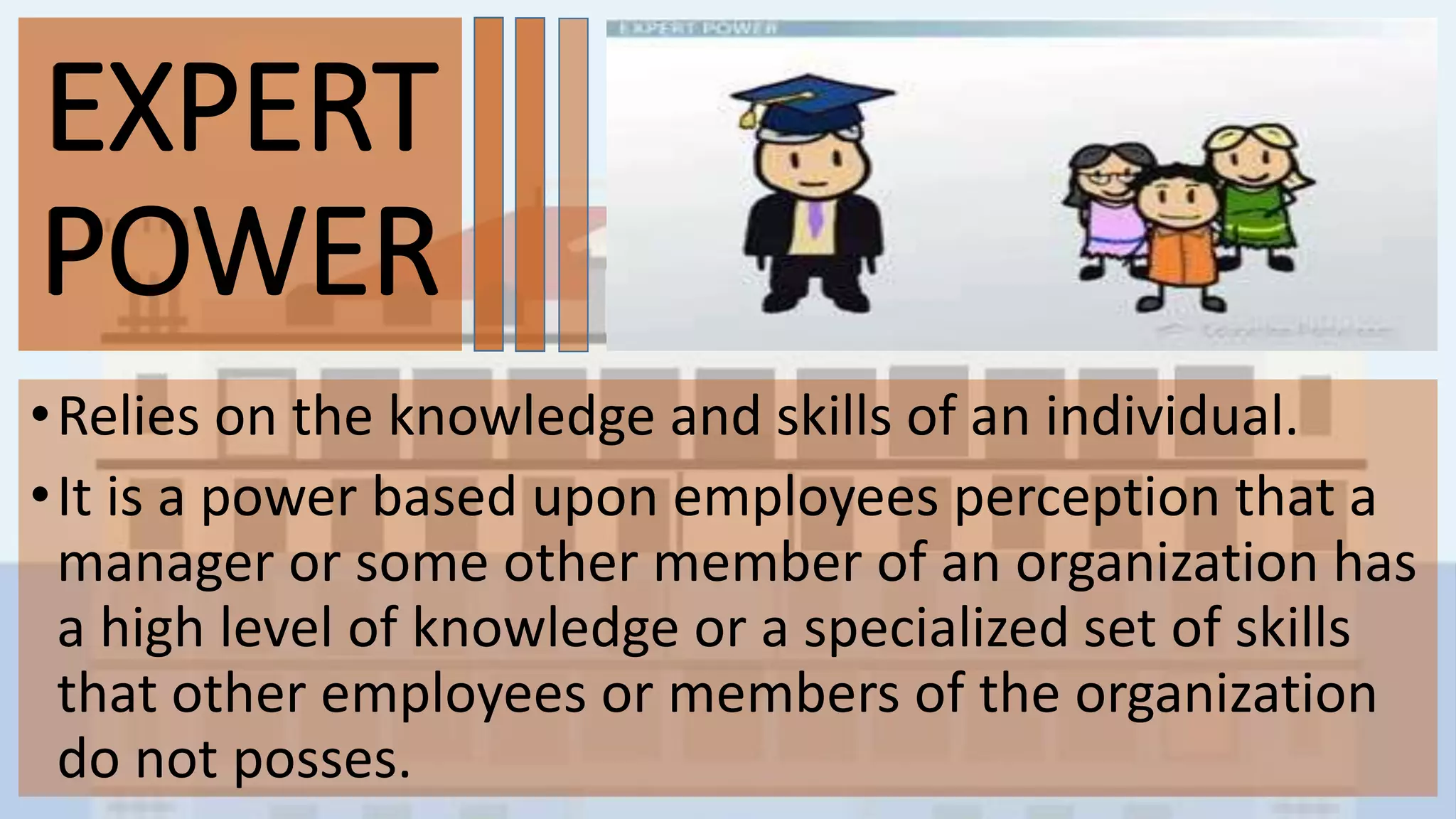 EXPERT
POWER
•Relies on the knowledge and skills of an individual.
•It is a power based upon employees perception that a
manager or some other member of an organization has
a high level of knowledge or a specialized set of skills
that other employees or members of the organization
do not posses.
EXPERT
POWER
 