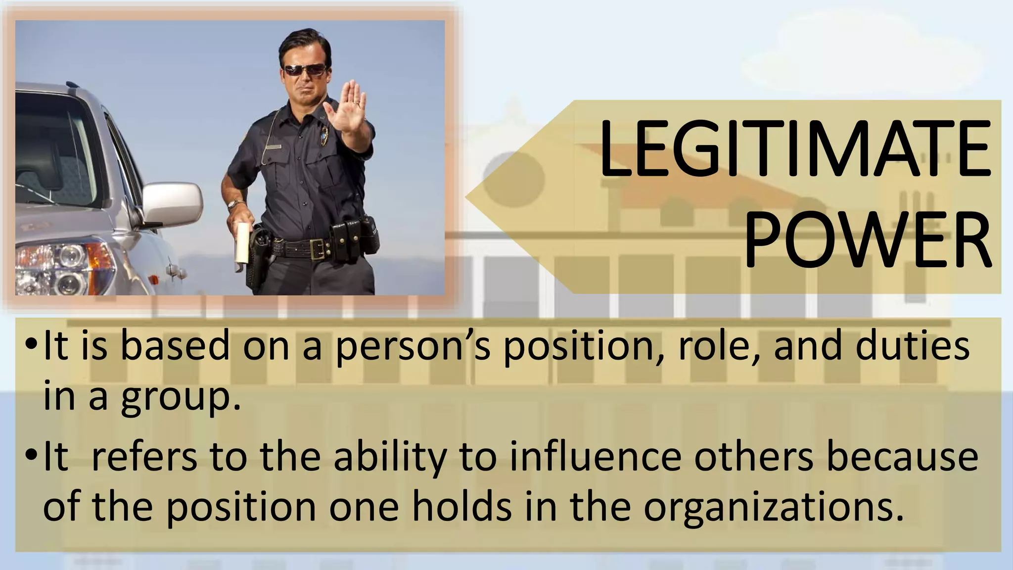 LEGITIMATE
POWER
•It is based on a person’s position, role, and duties
in a group.
•It refers to the ability to influence others because
of the position one holds in the organizations.
 