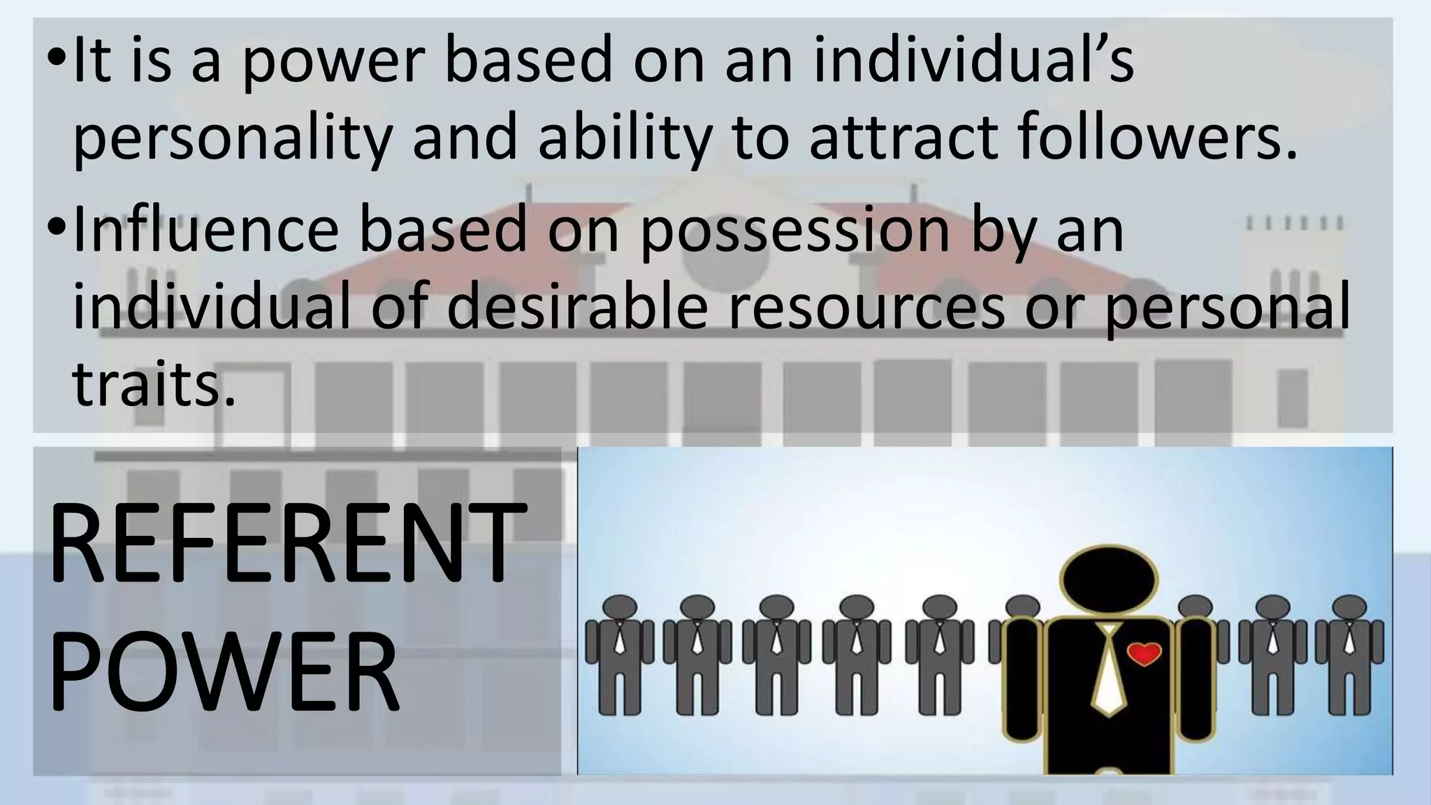 REFERENT
POWER
•It is a power based on an individual’s
personality and ability to attract followers.
•Influence based on possession by an
individual of desirable resources or personal
traits.
 