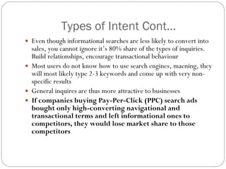 Types of Intent Cont… Even though informational searches are less likely to convert into sales, you cannot ignore it’s 80% share of the types of inquiries. Build relationships, encourage transactional behaviour Most users do not know how to use search engines, maening, they will most likely type 2-3 keywords and come up with very non-specific results General inquires are thus more attractive to businesses If companies buying Pay-Per-Click (PPC) search ads bought only high-converting navigational and transactional terms and left informational ones to competitors, they would lose market share to those competitors 