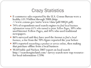 Crazy Statistics E-commerce sales reported by the U.S. Census Bureau were a healthy $31.9 billion through 2008 (http: //www.census.gov/mrts/www/data/pdf/08Q4.pdf) 74% of respondents used search engines to  find local business information versus 65% who turned to print Yellow Pages , 50% who used Internet Yellow Pages, and 44% who used traditional newspapers. 86% surveyed said they have used the  Internet to find a local business , a rise from the 70% figure reported the year before 80% reported  researching a product or service online , then making that purchase offline from a local business WebVisible and Nielsen 2007 report on local search http://searchengineland.com/ survey-search-now-top-resource-for-local-information-12396 