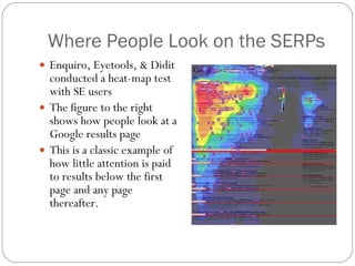 Where People Look on the SERPs Enquiro, Eyetools, & Didit conducted a heat-map test with SE users The figure to the right shows how people look at a Google results page This is a classic example of how little attention is paid to results below the first page and any page thereafter. 