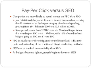 Pay-Per Click versus SEO Companies are more likely to spend money on PPC than SEO Jun. 30/08 study by Jupiter Research showed that search advertising should continue to be the largest category of online ad spending, growing from $9.1 billion in 2007 to $20.9 billion in 2013. Same period results from SEMPO data via. Massimo Burgo  shows that spending on SEO was $1.3 billion, with 11% of search-related budgets going to SEO and 87% to PPC PPC is much easier for companies to understand and it fits into their understanding of the traditional direct marketing methods.  PPC can be tracked more reliably than SEO. As budgets become tighter, people begin to focus on SEO  