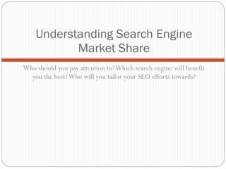 Understanding Search Engine Market Share Who should you pay attention to? Which search engine will benefit you the best? Who will you tailor your SEO efforts towards? 