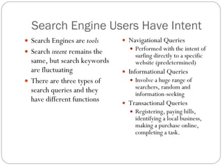 Search Engine Users Have Intent Search Engines are  tools Search  intent  remains the same, but search keywords are fluctuating There are three types of search queries and they have different functions  Navigational Queries Performed with the intent of surfing directly to a specific website (predetermined) Informational Queries Involve a huge range of searchers, random and information-seeking Transactional Queries Registering, paying bills, identifying a local business, making a purchase online, completing a task.  