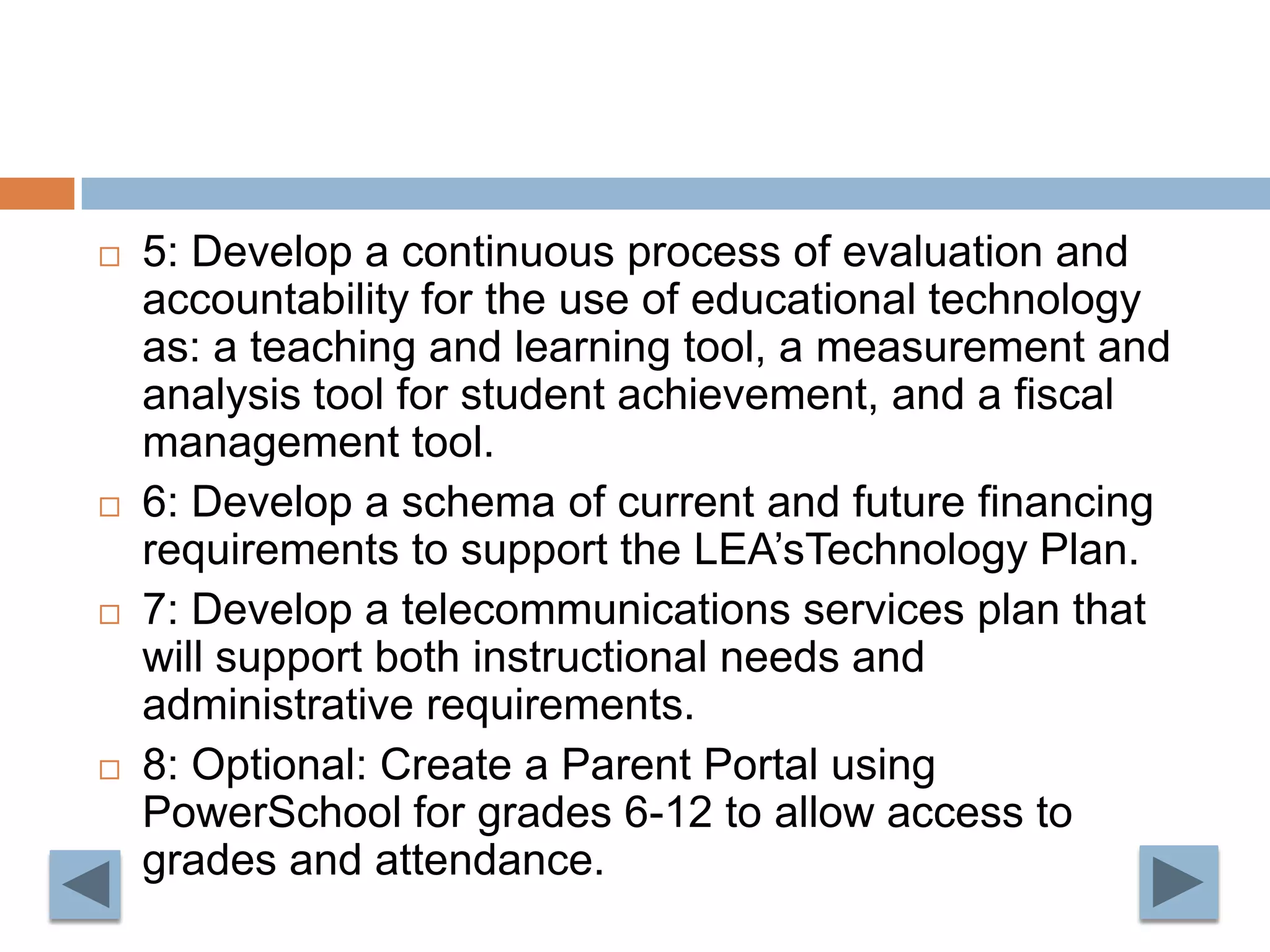 5: Develop a continuous process of evaluation and accountability for the use of educational technology as: a teaching and learning tool, a measurement and analysis tool for student achievement, and a fiscal management tool.6: Develop a schema of current and future financing requirements to support the LEA’sTechnology Plan.7: Develop a telecommunications services plan that will support both instructional needs and administrative requirements.8: Optional: Create a Parent Portal using PowerSchool for grades 6-12 to allow access to grades and attendance.