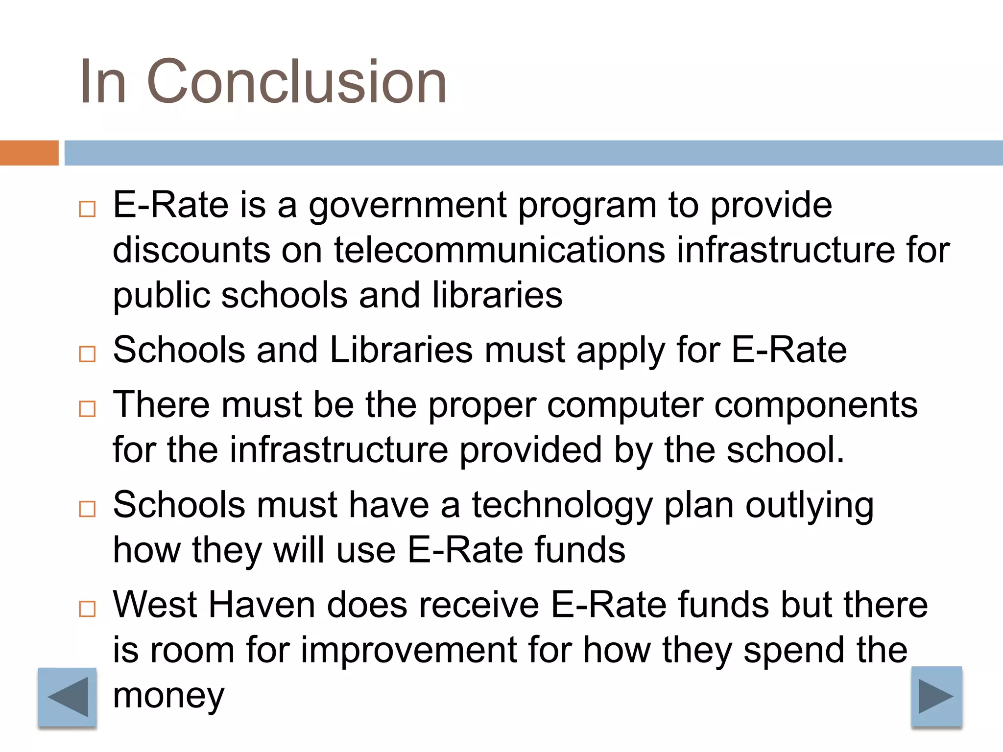 In Conclusion E-Rate is a government program to provide discounts on telecommunications infrastructure for public schools and librariesSchools and Libraries must apply for E-RateThere must be the proper computer components for the infrastructure provided by the school. Schools must have a technology plan outlying how they will use E-Rate fundsWest Haven does receive E-Rate funds but there is room for improvement for how they spend the money