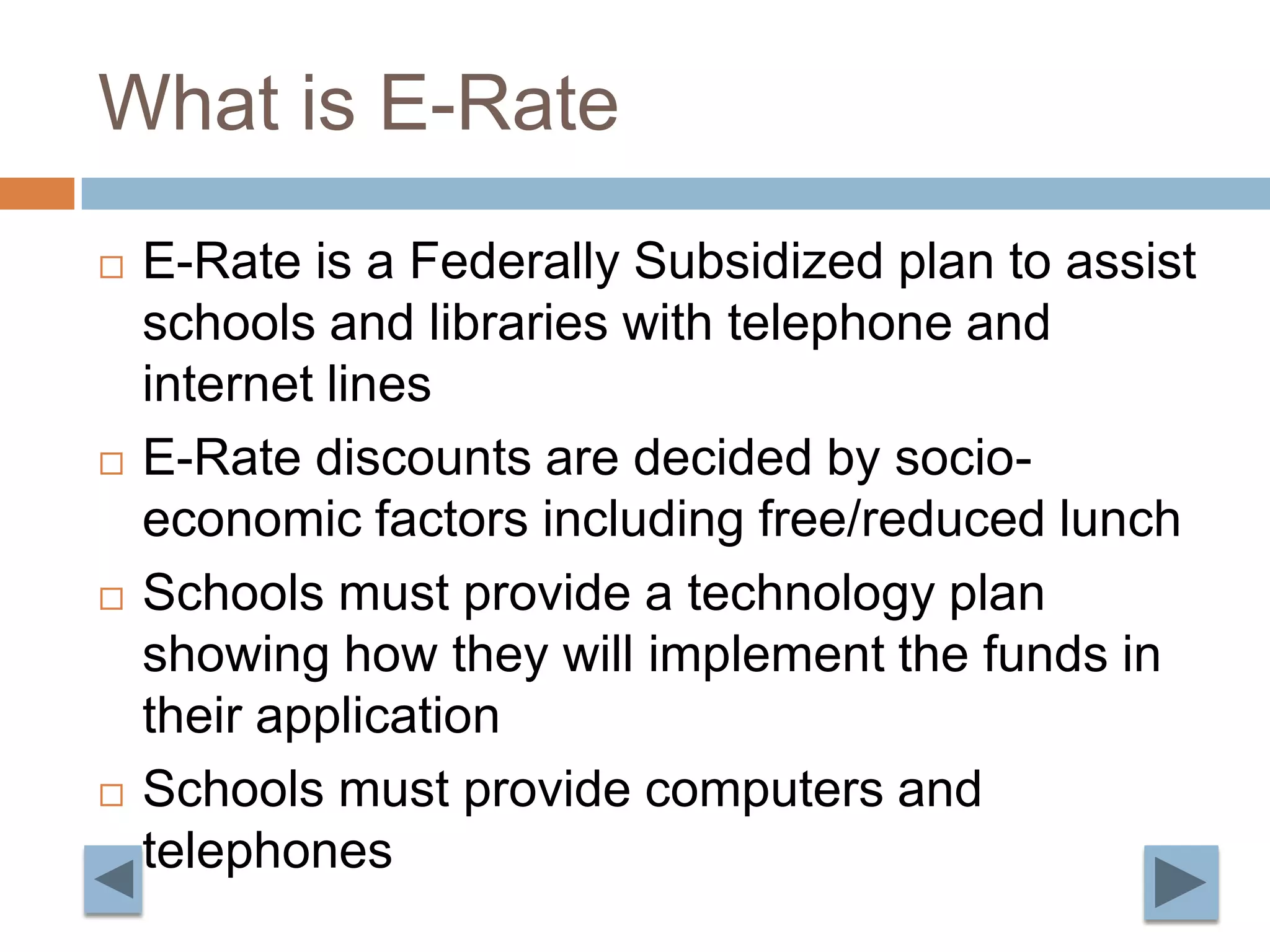 What is E-RateE-Rate is a Federally Subsidized plan to assist schools and libraries with telephone and internet linesE-Rate discounts are decided by socio-economic factors including free/reduced lunchSchools must provide a technology plan showing how they will implement the funds in their applicationSchools must provide computers and telephones