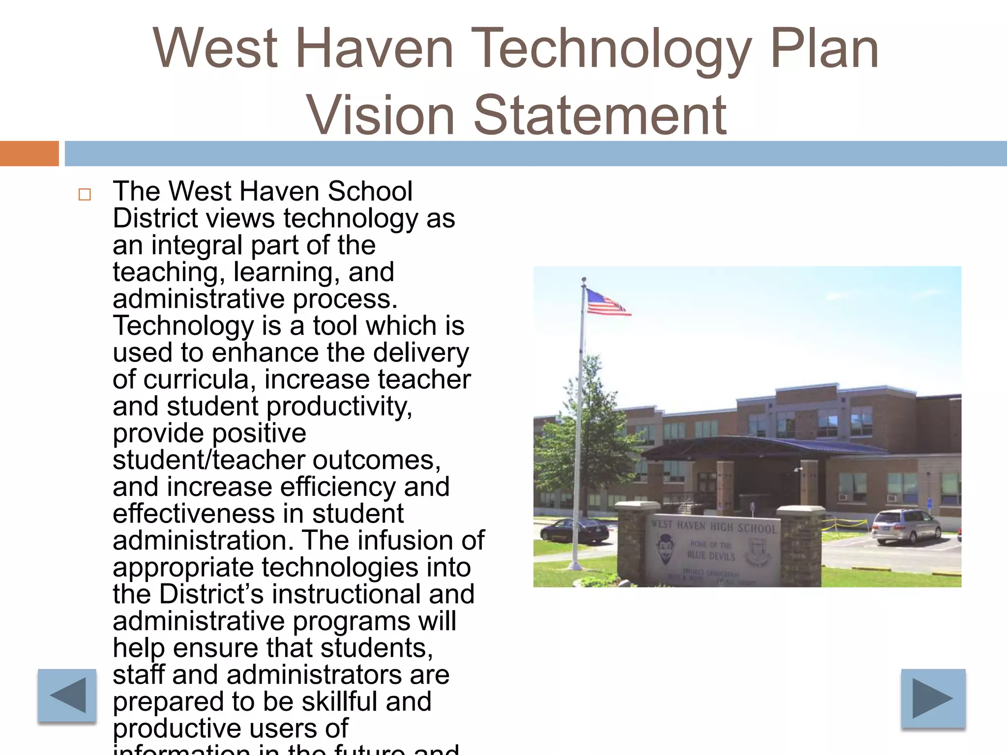 West Haven Technology Plan Vision StatementThe West Haven School District views technology as an integral part of the teaching, learning, and administrative process. Technology is a tool which is used to enhance the delivery of curricula, increase teacher and student productivity, provide positive student/teacher outcomes, and increase efficiency and effectiveness in student administration. The infusion of appropriate technologies into the District’s instructional and administrative programs will help ensure that students, staff and administrators are prepared to be skillful and productive users of information in the future and will help promote lifelong learning.