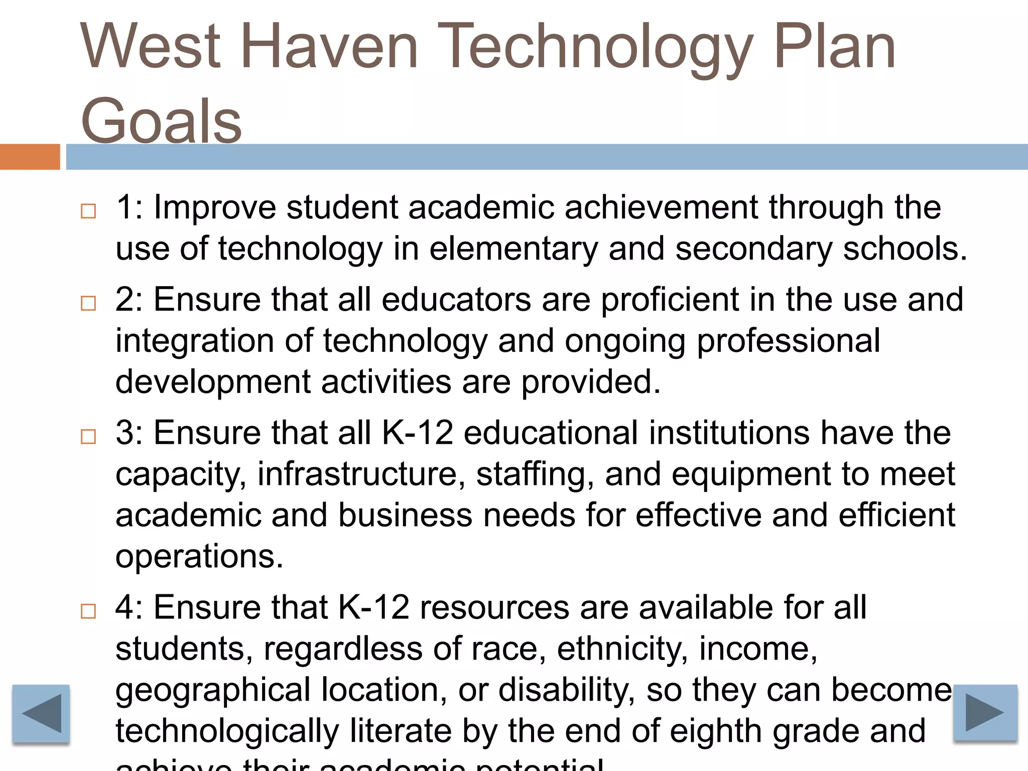 West Haven Technology Plan Goals1: Improve student academic achievement through the use of technology in elementary and secondary schools.2: Ensure that all educators are proficient in the use and integration of technology and ongoing professional development activities are provided.3: Ensure that all K-12 educational institutions have the capacity, infrastructure, staffing, and equipment to meet academic and business needs for effective and efficient operations. 4: Ensure that K-12 resources are available for all students, regardless of race, ethnicity, income, geographical location, or disability, so they can become technologically literate by the end of eighth grade and achieve their academic potential.