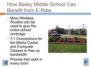 How Bailey Middle School Can Benefit from E-Rate More Wireless Routers can be used to give the entire school coverageT-1 Connections for the Media Center and Computer Classes to free up bandwidth Phones that work in every room