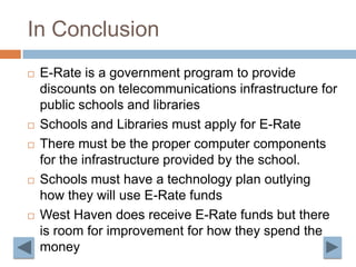 In Conclusion E-Rate is a government program to provide discounts on telecommunications infrastructure for public schools and librariesSchools and Libraries must apply for E-RateThere must be the proper computer components for the infrastructure provided by the school. Schools must have a technology plan outlying how they will use E-Rate fundsWest Haven does receive E-Rate funds but there is room for improvement for how they spend the money