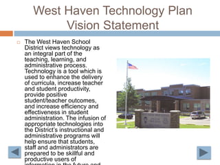 West Haven Technology Plan Vision StatementThe West Haven School District views technology as an integral part of the teaching, learning, and administrative process. Technology is a tool which is used to enhance the delivery of curricula, increase teacher and student productivity, provide positive student/teacher outcomes, and increase efficiency and effectiveness in student administration. The infusion of appropriate technologies into the District’s instructional and administrative programs will help ensure that students, staff and administrators are prepared to be skillful and productive users of information in the future and will help promote lifelong learning.