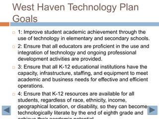 West Haven Technology Plan Goals1: Improve student academic achievement through the use of technology in elementary and secondary schools.2: Ensure that all educators are proficient in the use and integration of technology and ongoing professional development activities are provided.3: Ensure that all K-12 educational institutions have the capacity, infrastructure, staffing, and equipment to meet academic and business needs for effective and efficient operations. 4: Ensure that K-12 resources are available for all students, regardless of race, ethnicity, income, geographical location, or disability, so they can become technologically literate by the end of eighth grade and achieve their academic potential.