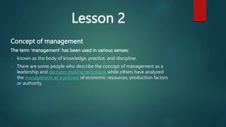 Lesson 2
Concept of management
The term ‘management’ has been used in various senses:
- known as the body of knowledge, practice, and discipline.
- There are some people who describe the concept of management as a
leadership and decision-making technique, while others have analyzed
the management as a process of economic resources, production factors
or authority.
 