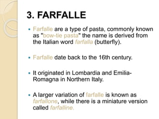 3. FARFALLE
 Farfalle are a type of pasta, commonly known
as "bow-tie pasta" the name is derived from
the Italian word farfalla (butterfly).
 Farfalle date back to the 16th century.
 It originated in Lombardia and Emilia-
Romagna in Northern Italy.
 A larger variation of farfalle is known as
farfallone, while there is a miniature version
called farfalline.
 