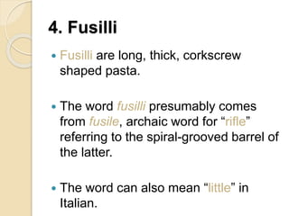 4. Fusilli
 Fusilli are long, thick, corkscrew
shaped pasta.
 The word fusilli presumably comes
from fusile, archaic word for “rifle”
referring to the spiral-grooved barrel of
the latter.
 The word can also mean “little” in
Italian.
 