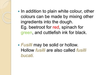  In addition to plain white colour, other
colours can be made by mixing other
ingredients into the dough.
Eg. beetroot for red, spinach for
green, and cuttlefish ink for black.
 Fusilli may be solid or hollow.
Hollow fusilli are also called fusilli
bucati.
 