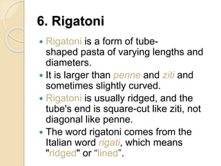 6. Rigatoni
 Rigatoni is a form of tube-
shaped pasta of varying lengths and
diameters.
 It is larger than penne and ziti and
sometimes slightly curved.
 Rigatoni is usually ridged, and the
tube's end is square-cut like ziti, not
diagonal like penne.
 The word rigatoni comes from the
Italian word rigati, which means
"ridged" or “lined”.
 