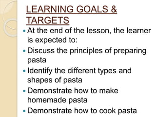 LEARNING GOALS &
TARGETS
 At the end of the lesson, the learner
is expected to:
 Discuss the principles of preparing
pasta
 Identify the different types and
shapes of pasta
 Demonstrate how to make
homemade pasta
 Demonstrate how to cook pasta
 