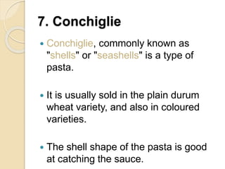 7. Conchiglie
 Conchiglie, commonly known as
"shells" or "seashells" is a type of
pasta.
 It is usually sold in the plain durum
wheat variety, and also in coloured
varieties.
 The shell shape of the pasta is good
at catching the sauce.
 