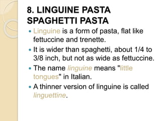 8. LINGUINE PASTA
SPAGHETTI PASTA
 Linguine is a form of pasta, flat like
fettuccine and trenette.
 It is wider than spaghetti, about 1/4 to
3/8 inch, but not as wide as fettuccine.
 The name linguine means "little
tongues" in Italian.
 A thinner version of linguine is called
linguettine.
 