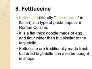 8. Fetttuccine
 Fettuccine (literally "little ribbons" in
Italian) is a type of pasta popular in
Roman Cuisine.
 It is a flat thick noodle made of egg
and flour wider than but similar to the
tagliatelle.
 Fettuccine are traditionally made fresh
but dried tagliatelle can also be bought
in shops.
 