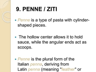 9. PENNE / ZITI
 Penne is a type of pasta with cylinder-
shaped pieces.
 The hollow center allows it to hold
sauce, while the angular ends act as
scoops.
 Penne is the plural form of the
Italian penna, deriving from
Latin penna (meaning "feather" or
 