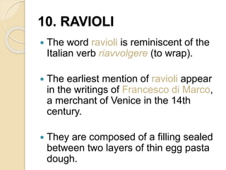 10. RAVIOLI
 The word ravioli is reminiscent of the
Italian verb riavvolgere (to wrap).
 The earliest mention of ravioli appear
in the writings of Francesco di Marco,
a merchant of Venice in the 14th
century.
 They are composed of a filling sealed
between two layers of thin egg pasta
dough.
 