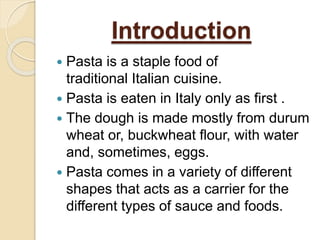 Introduction
 Pasta is a staple food of
traditional Italian cuisine.
 Pasta is eaten in Italy only as first .
 The dough is made mostly from durum
wheat or, buckwheat flour, with water
and, sometimes, eggs.
 Pasta comes in a variety of different
shapes that acts as a carrier for the
different types of sauce and foods.
 