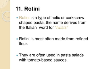 11. Rotini
 Rotini is a type of helix or corkscrew
shaped pasta, the name derives from
the Italian word for “twists”
 Rotini is most often made from refined
flour.
 They are often used in pasta salads
with tomato-based sauces.
 