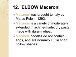 12. ELBOW Macaroni
 Macaroni was brought to Italy by
Marco Polo in 1292.
 Macaroni is a variety of moderately
extended, machine-made, dry pasta
made with durum wheat.
 Macaroni noodles do not contain
eggs, and are normally cut in short,
hollow shapes.
 